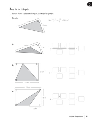2
Unidad
Área de un triángulo
1. Calcula el área (A) de cada triángulo. Guíate por el ejemplo.
Ejemplo:
15 cm
22 cm
A =
15 • 22
2
=
330
2
= 165 cm2
a.
17 m
26 cm
b.
54 cm
72 cm
c.
32 m
45 m
70 m
•
A = = =
•
A = = =
•
A = = =
69
Lección 4 • Área y perímetro
 