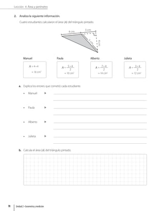 Lección 4: Área y perímetro
2. Analiza la siguiente información.
Cuatro estudiantes calcularon el área (A) del triángulo pintado.
4 cm
3 cm
4
cm
5
c
m
Manuel
A = 4 • 4
= 16 cm2
Paula
A = 5 • 4
2
= 10 cm2
Alberto
A = 7 • 4
2
= 14 cm2
Julieta
A = 3 • 4
2
= 12 cm2
a. Explica los errores que cometió cada estudiante.
• Manuel
• Paula
• Alberto
• Julieta
b. Calcula el área (A) del triángulo pintado.
Unidad 2 • Geometría y medición
70
 