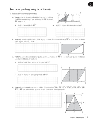 2
Unidad
Área de un paralelogramo y de un trapecio
1. Resuelve los siguientes problemas.
a. ABCD es un rectángulo de área igual a 48 cm2
. La medida
de CD es 3 veces mayor que la medida de DF . Además,
BC mide 4 cm.
• ¿Cuál es la medida de DF ? • ¿Cuál es el área del triángulo pintado?
b. ABCD es un rectángulo de 12 cm de largo y 5 cm de ancho. La medida de BE es 4 cm. ¿Cuál es el área
de la región pintada ABED?
c. ABCD es un rectángulo de área igual a 72 cm2
. La medida de AD es 3 veces mayor que la medida de
AE . La medida de BF es 8 cm.
• ¿Cuánto mide el ancho del rectángulo ABCD?
• ¿Cuál es el área de la región pintada EBFD?
d. ABCD es un cuadrado cuyos lados miden 20 cm. Además, AX = XB , BY = YC, CZ = ZD , AW = WD .
WY y XZ son líneas rectas. ¿Cuál es el área total de las partes pintadas?
A
D
E
F
B
C
A
B E
D
C
A
B
E
F
D
C
Z
A
B
W
Y
D
C
Z
X
71
Lección 4 • Área y perímetro
 