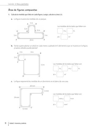 Lección 4: Área y perímetro
Área de figuras compuestas
1. Calcula la medida que falta en cada figura. Luego, calcula su área (A).
a. La figura muestra las medidas de un parque.
6 m
8 m
5 m
3 m
24 m
3 m
A
G
B
H C D
E
F
Las medidas de los lados que faltan son
m y m.
A = m2
b. Tomás quiere plantar un árbol en cada metro cuadrado (m2
) del terreno que se muestra en la figura.
¿Cuántos árboles puede plantar?
A
D
B
C
E
F
3 m
3 m 8 m
12 m Las medidas de los lados que faltan son
m, m y m.
A = m2
c. La figura representa las medidas de un dormitorio en el plano de una casa.
28 mm
6 mm
12 mm
24 mm
Q
V
R
U
T S Las medidas de los lados que faltan son
mm y m.m
A = mm2
Unidad 2 • Geometría y medición
72
 