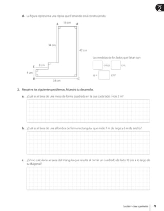 2
Unidad
d. La figura representa una repisa que Fernando está construyendo.
16 cm
42 cm
34 cm
8 cm
34 cm
4 cm
D C
B
A
E
Las medidas de los lados que faltan son
cm y cm.
A = cm2
2. Resuelve los siguientes problemas. Muestra tu desarrollo.
a. ¿Cuál es el área de una mesa de forma cuadrada en la que cada lado mide 2 m?
b. ¿Cuál es el área de una alfombra de forma rectangular que mide 7 m de largo y 6 m de ancho?
c. ¿Cómo calcularías el área del triángulo que resulta al cortar un cuadrado de lado 10 cm a lo largo de
su diagonal?
73
Lección 4 • Área y perímetro
 