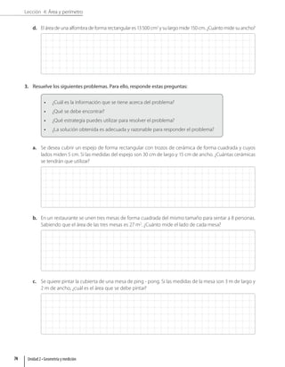 Lección 4: Área y perímetro
d. El área de una alfombra de forma rectangular es 13500 cm2
y su largo mide 150 cm. ¿Cuánto mide su ancho?
3. Resuelve los siguientes problemas. Para ello, responde estas preguntas:
• ¿Cuál es la información que se tiene acerca del problema?
• ¿Qué se debe encontrar?
• ¿Qué estrategia puedes utilizar para resolver el problema?
• ¿La solución obtenida es adecuada y razonable para responder el problema?
a. Se desea cubrir un espejo de forma rectangular con trozos de cerámica de forma cuadrada y cuyos
lados miden 5 cm. Si las medidas del espejo son 30 cm de largo y 15 cm de ancho. ¿Cuántas cerámicas
se tendrán que utilizar?
b. En un restaurante se unen tres mesas de forma cuadrada del mismo tamaño para sentar a 8 personas.
Sabiendo que el área de las tres mesas es 27 m2
. ¿Cuánto mide el lado de cada mesa?
c. Se quiere pintar la cubierta de una mesa de ping - pong. Si las medidas de la mesa son 3 m de largo y
2 m de ancho, ¿cuál es el área que se debe pintar?
Unidad 2 • Geometría y medición
74
 