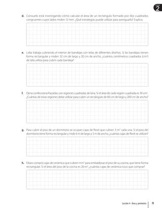 2
Unidad
d. Consuelo está investigando cómo calcular el área de un rectángulo formado por dos cuadrados
congruentes cuyos lados miden 12 mm. ¿Qué estrategias puede utilizar para averiguarlo? Explica.
e. Lidia trabaja cubriendo el interior de bandejas con telas de diferentes diseños. Si las bandejas tienen
forma rectangular y miden 32 cm de largo y 20 cm de ancho, ¿cuántos centímetros cuadrados (cm2
)
de tela utiliza para cubrir cada bandeja?
f. Elena confecciona frazadas con regiones cuadradas de lana. Si el área de cada región cuadrada es 30 cm2
.
¿Cuántas de estas regiones debe utilizar para cubrir un rectángulo de 60 cm de largo y 200 cm de ancho?
g. Para cubrir el piso de un dormitorio se ocupan cajas de flexit que cubren 3 m2
cada una. Si el piso del
dormitorio tiene forma rectangular y mide 6 m de largo y 3 m de ancho, ¿cuántas cajas de flexit se utilizan?
h. Eliseo compró cajas de cerámica que cubren 4 m2
para embaldosar el piso de su cocina, que tiene forma
rectangular. Si el área del piso de la cocina es 20 m2
, ¿cuántas cajas de cerámica tuvo que comprar?
75
Lección 4 • Área y perímetro
 
