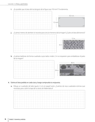 Lección 4: Área y perímetro
i. ¿Es posible que el área del rectángulo de la figura sea 110 mm2
? Fundamenta.
j. ¿Cuántos metros de alambre se necesita para cercar el terreno de la imagen? ¿Cuál es el área del terreno?
k. ¿Cuántas baldosas de forma cuadrada cuyos lados miden 2 m se requieren para embaldosar el patio
de la imagen?
4. Estima el área pedida en cada caso y luego comprueba tu respuesta.
a. Dibuja un cuadrado de lado igual a 5 cm en papel lustre. ¿Cuántos de esos cuadrados estimas que
necesitas para cubrir la tapa de tu texto de Matemática?
40 mm
15 mm
48 m
24 m
12 m
8 m
Unidad 2 • Geometría y medición
76
 