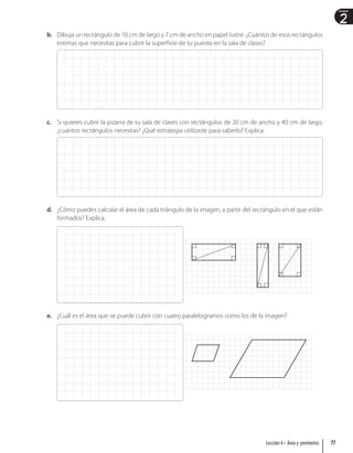 2
Unidad
b. Dibuja un rectángulo de 10 cm de largo y 7 cm de ancho en papel lustre. ¿Cuántos de esos rectángulos
estimas que necesitas para cubrir la superficie de tu puesto en la sala de clases?
c. Si quieres cubrir la pizarra de tu sala de clases con rectángulos de 20 cm de ancho y 40 cm de largo,
¿cuántos rectángulos necesitas? ¿Qué estrategia utilizaste para saberlo? Explica.
d. ¿Cómo puedes calcular el área de cada triángulo de la imagen, a partir del rectángulo en el que están
formados? Explica.
e. ¿Cuál es el área que se puede cubrir con cuatro paralelogramos como los de la imagen?
77
Lección 4 • Área y perímetro
 