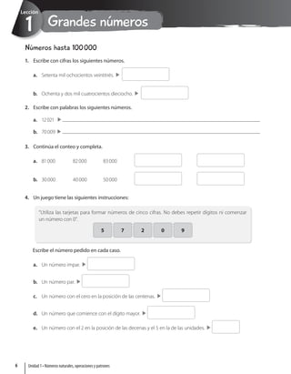 Grandes números
1
Lección
Números hasta 100000
1. Escribe con cifras los siguientes números.
a. Setenta mil ochocientos veintitrés. 
b. Ochenta y dos mil cuatrocientos dieciocho. 
2. Escribe con palabras los siguientes números.
a. 12021
b. 70009 
3. Continúa el conteo y completa.
a. 81000 82000 83000 
b. 30000 40000 50000 
4. Un juego tiene las siguientes instrucciones:
“Utiliza las tarjetas para formar números de cinco cifras. No debes repetir dígitos ni comenzar
un número con 0”.
5 7 2 0 9
Escribe el número pedido en cada caso.
a. Un número impar. 
b. Un número par. 
c. Un número con el cero en la posición de las centenas. 
d. Un número que comience con el dígito mayor. 
e. Un número con el 2 en la posición de las decenas y el 5 en la de las unidades. 
Unidad 1 • Números naturales, operaciones y patrones
6
 