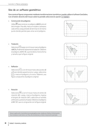 Lección 5: Plano cartesiano
Uso de un software geométrico
Paraconstruirfigurascongruentesmediantetransformacionesisométricas,puedesutilizarelsoftwareGeoGebra.
Con el botón derecho del mouse sobre la pantalla selecciona la opción .
• Construcción de polígonos
Utiliza paraconstruirunpolígonoABCDcomoel
dela imagen.Paraello,marcaen el planocartesiano
cadavértice,asegurándotedeterminarenelmismo
punto donde partiste para cerrar así el polígono.
• Traslación
Selecciona ,luegoconelmousemarcaelpolígono
ABCDyfinalmenterepresentalatraslación.Obtienes
el polígono A´B´C´D´, que tendrá la misma forma
y tamaño que la figura original.
• Reflexión
Selecciona y con el mouse marca dos puntos (E
y F) por donde pasará la recta. Luego, selecciona
y marca el polígono y la recta. Obtienes una
figura congruente al polígono original.
• Rotación
Selecciona y con el mouse marca el centro de
rotación (E). Luego, marca el polígono, ingresa
el ángulo de rotación (90°), selecciona el sentido
antihorarioypresionaAceptar.Obtieneselpolígono
A´B´C´D´, que es congruente con la figura original.
Nota: la aplicación GeoGebra (www.geogebra.org), creada por Markus Hohenwarter,
fue incluida en este texto con fines de enseñanza y a título meramente ejemplar.
Unidad 2 • Geometría y medición
80
 