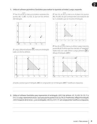2
Unidad
1. Utiliza el software geométrico GeoGebra para realizar la siguiente actividad. Luego, responde.
1° Haz clic en y marca en el plano cartesiano los
puntos A(2, 1), B(4, 1) y C(2, 3), que son los vértices
del triángulo.
2°Luego,utilizandoelbotón ,marcaeneltriángulo
cada uno de los vértices.
3° Haz clic en y marca en el plano los puntos
D(2, 4) y E(5, 4), que corresponden a la traslación de
las 3 unidades que se moverá el triángulo.
4°Haz clic en y marca un vértice. Luego marca los
puntosDyE.Elvérticequehasmarcadose“trasladará”;
repite esto con cada vértice. Luego, presiona y
dibuja el triángulo A’B’C’.
¿Puedes concluir que el triángulo ABC es congruente con el triángulo A’B’C’? Justifica tu respuesta.
2. Utiliza el software GeoGebra para representar el rectángulo ABCD de vértices A(1, 5); B(3, 5); C(3, 1) y
D(1,1).Luego,representalarecta Lquepasaporlospuntos E(4,5)yF(4,2).Finalmente,reflejaelrectángulo
ABCD respecto de la recta L. ¿Los rectángulos ABCD y A`B`C`D` son congruentes? Justifica su respuesta.
81
Lección 5 • Plano cartesiano
 