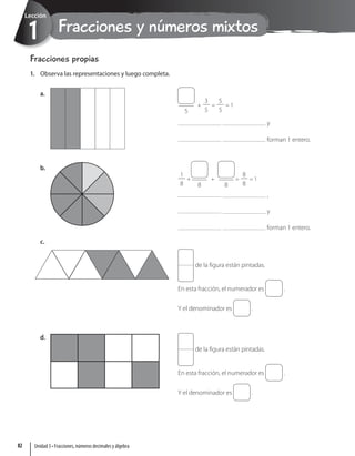 Fracciones y números mixtos
1
Lección
Fracciones propias
1. Observa las representaciones y luego completa.
a.
y
forman 1 entero.
5
+ = = 1
3
5
5
5
b.
,
y
forman 1 entero.
8 8
+
+ = = 1
1
8
8
8
c.
de la figura están pintadas.
En esta fracción, el numerador es .
Y el denominador es .
d.
de la figura están pintadas.
En esta fracción, el numerador es .
Y el denominador es .
Unidad 3 • Fracciones, números decimales y álgebra
82
 
