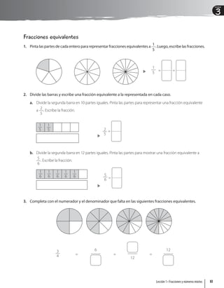 3
Unidad
Fracciones equivalentes
1. Pinta las partes de cada entero para representar fracciones equivalentes a
1
5
. Luego, escribe las fracciones.
1
5
= =
2. Divide las barras y escribe una fracción equivalente a la representada en cada caso.
a. Divide la segunda barra en 10 partes iguales. Pinta las partes para representar una fracción equivalente
a
2
5
. Escribe la fracción.
2
5
=
1
5
1
5
b. Divide la segunda barra en 12 partes iguales. Pinta las partes para mostrar una fracción equivalente a
5
6
. Escribe la fracción.
5
6 =
1
6
1
6
1
6
1
6
1
6
3. Completa con el numerador y el denominador que falta en las siguientes fracciones equivalentes.
3
4 =
6
=
12
=
12
83
Lección 1 • Fracciones y números mixtos
 