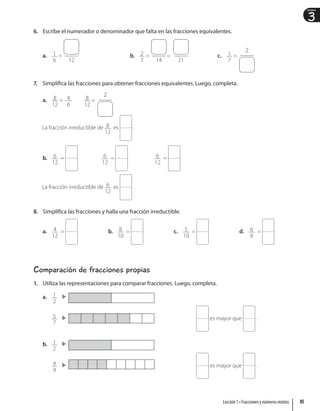 3
Unidad
6. Escribe el numerador o denominador que falta en las fracciones equivalentes.
a. 1
6
=
12
b. 2
7
=
14
=
21
c. 1
7
=
2
7. Simplifica las fracciones para obtener fracciones equivalentes. Luego, completa.
a. 8
12
= 4
6
8
12
=
2
La fracción irreductible de 8
12
es .
b. 6
12
= 6
12
= 6
12
=
La fracción irreductible de 6
12
es .
8. Simplifica las fracciones y halla una fracción irreductible.
a. 4
12
= b. 8
10
= c. 5
10
= d. 6
8
=
Comparación de fracciones propias
1. Utiliza las representaciones para comparar fracciones. Luego, completa.
a. 1
2
5
7
es mayor que .
b. 1
2
4
9
es mayor que .
85
Lección 1 • Fracciones y números mixtos
 