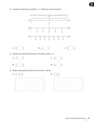 3
Unidad
3. Compara las fracciones y escribe  o . Utiliza las rectas numéricas.
0 1
0
1
0
4
6
1
3
6
5
6
2
6
1
6
1
8
3
8
5
8
6
8
2
8
4
8
7
8
Fracciones menores que 1
2
. Fracciones mayores que 1
2
.
1
2
a. 4
6
1
2
b. 1
8
1
2
c. 4
6
1
8
4. Compara las siguientes fracciones. Para ello, escribe  o .
a. 4
7
6
7
b. 2
5
2
10
c. 7
12
1
2
d. 5
11
1
2
5. Ordena cada grupo de fracciones de mayor a menor.
a. 7
11
, 5
11
, 11
11
b. 1
3
, 1
2
, 3
4
87
Lección 1 • Fracciones y números mixtos
 