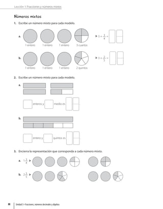 Lección 1: Fracciones y números mixtos
Números mixtos
1. Escribe un número mixto para cada modelo.
a.
1 entero 1 entero 1 entero 3 cuartos
3 + 3
4
=
b.
1 entero 1 entero 1 entero 2 quintos
3 + 2
5
=
2. Escribe un número mixto para cada modelo.
a.
enteros y medio es .
b.
entero y quintos es .
3. Encierra la representación que corresponda a cada número mixto.
a. 1 3
4
b. 2 3
5
Unidad 3 • Fracciones, números decimales y álgebra
88
 