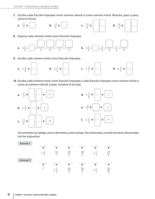 Lección 1: Fracciones y números mixtos
7. Escribe cada fracción impropia como número natural o como número mixto. Muestra, paso a paso,
cómo lo hiciste.
a. 21
3
b. 12
4
c. 15
6
d. 14
4
8. Expresa cada número mixto como fracción impropia.
a. 3 5
9
= +
9
=
9
+
9
=
9
b. 2 5
8
= + 5
8
=
8
+ 5
8
=
8
9. Escribe cada número mixto como fracción impropia.
a. 2 3
8
b. 3 3
4
c. 2 4
7
d. 6 2
5
10. Escribe cada número mixto como fracción impropia y cada fracción impropia como número mixto o
como un número natural. Luego, resuelve el acertijo.
a. 9
7
P
b. 2 2
7
E
c. 15
6
O
d. 3 5
8
S
e. 14
7
Z
f. 5 3
5
R
Son animales con pelaje, uno es doméstico y otro salvaje. Para adivinarlos, escribe las letras relacionadas
con las respuestas.
Animal 1
1
2
7
28
5
28
5
2
1
2
16
7
29
8
Animal 2
2 28
5
28
5
2
1
2
2
1
2
29
8
Unidad 3 • Fracciones, números decimales y álgebra
92
 