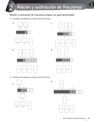 3
Unidad
Adición y sustracción de fracciones
2
Lección
Adición y sustracción de fracciones propias con igual denominador
1. Completa cada diagrama y luego suma las fracciones.
a.
?
5
+
5
=
5 5
b.
?
+ + =
c.
?
+ + =
d.
?
+ =
2. Completa cada diagrama y luego resta las fracciones.
a.
?
5
5
5 5
– =
b.
?
– =
93
Lección 2 • Adición y sustracción de fracciones
 