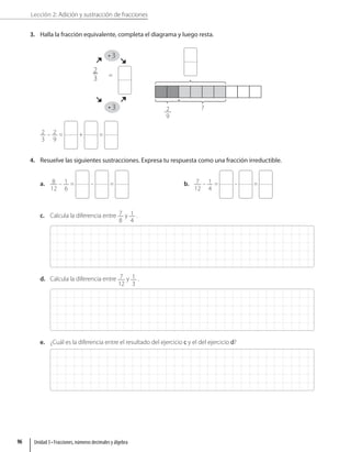 Lección 2: Adición y sustracción de fracciones
3. Halla la fracción equivalente, completa el diagrama y luego resta.
4 3
• 3
4 3
• 3
2
3 =
?
2
9
2
3
– 2
9
= + =
4. Resuelve las siguientes sustracciones. Expresa tu respuesta como una fracción irreductible.
a. 8
12
– 1
6
= – = b. 7
12
– 1
4
= – =
c. Calcula la diferencia entre 7
8
y 1
4
.
d. Calcula la diferencia entre 7
12
y 1
3
.
e. ¿Cuál es la diferencia entre el resultado del ejercicio c y el del ejercicio d?
Unidad 3 • Fracciones, números decimales y álgebra
96
 
