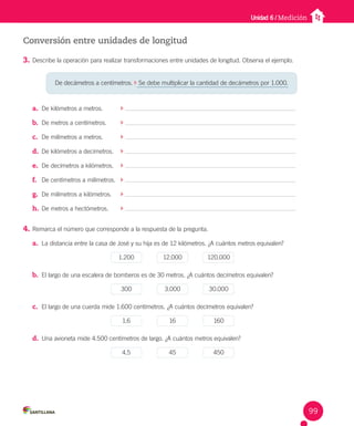Unidad 6 / Medición
Conversión entre unidades de longitud
3. Describe la operación para realizar transformaciones entre unidades de longitud. Observa el ejemplo.
a. De kilómetros a metros.
b. De metros a centímetros.
c. De milímetros a metros.
d. De kilómetros a decímetros.
e. De decímetros a kilómetros.
f. De centímetros a milímetros.
g. De milímetros a kilómetros.
h. De metros a hectómetros.
4. Remarca el número que corresponde a la respuesta de la pregunta.
a. La distancia entre la casa de José y su hija es de 12 kilómetros. ¿A cuántos metros equivalen?
1.200 12.000 120.000
b. El largo de una escalera de bomberos es de 30 metros. ¿A cuántos decímetros equivalen?
300 3.000 30.000
c. El largo de una cuerda mide 1.600 centímetros. ¿A cuántos decímetros equivalen?
1,6 16 160
d. Una avioneta mide 4.500 centímetros de largo. ¿A cuántos metros equivalen?
4,5 45 450
De decámetros a centímetros. Se debe multiplicar la cantidad de decámetros por 1.000.
99
 