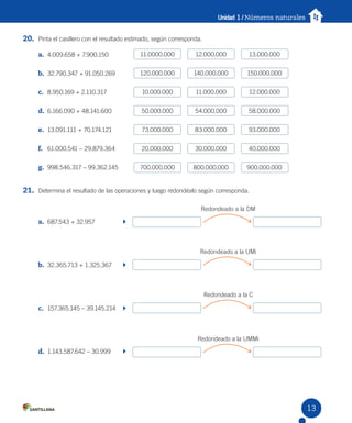 Unidad 1 / Números naturales
20. Pinta el casillero con el resultado estimado, según corresponda.
a. 4.009.658 + 7.900.150
b. 32.790.347 + 91.050.269
c. 8.950.169 + 2.110.317
d. 6.166.090 + 48.141.600
e. 13.091.111 + 70.174.121
f. 61.000.541 – 29.879.364
g. 998.546.317 – 99.362.145
21. Determina el resultado de las operaciones y luego redondéalo según corresponda.
a. 687.543 + 32.957
b. 32.365.713 + 1.325.367
c. 157.365.145 – 39.145.214
d. 1.143.587.642 – 30.999
11.0000.000 12.000.000 13.000.000
120.000.000 140.000.000 150.000.000
10.000.000 11.000.000 12.000.000
50.000.000 54.000.000 58.000.000
73.000.000 83.000.000 93.000.000
20.000.000 30.000.000 40.000.000
700.000.000 800.000.000 900.000.000
Redondeado a la DM
Redondeado a la UMi
Redondeado a la C
Redondeado a la UMMi
13
 