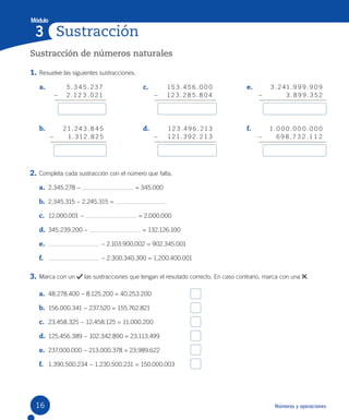 Módulo
Números y operaciones
a.
b.
c.
d.
e.
f.
Sustracción
3
5 . 3 4 5 . 2 37
– 2 .1 2 3 . 0 21
15 3 . 4 5 6 . 0 0 0
– 1 2 3 . 2 8 5 . 8 0 4
3 . 241. 9 9 9. 9 0 9
– 3 . 8 9 9. 3 5 2
21. 24 3 . 8 4 5
– 1. 31 2 . 8 2 5
1 2 3 . 4 9 6 . 213
– 1 21. 3 9 2. 2 1 3
1. 0 0 0 . 0 0 0 . 0 0 0
– 6 9 8 .7 3 2 .1 1 2
Sustracción de números naturales
1. Resuelve las siguientes sustracciones.
2. Completa cada sustracción con el número que falta.
a. 2.345.278 − = 345.000
b. 2.345.315 − 2.245.315 =
c. 12.000.001 − = 2.000.000
d. 345.239.200 − = 132.126.100
e. − 2.103.900.002 = 902.345.001
f. − 2.300.340.300 = 1.200.400.001
3. Marca con un las sustracciones que tengan el resutado correcto. En caso contrario, marca con una .
a. 48.278.400 − 8.125.200 = 40.253.200
b. 156.000.341 − 237.520 = 155.762.821
c. 23.458.325 − 12.458.125 = 11.000.200
d. 125.456.389 − 102.342.890 = 23.113.499
e. 237.000.000 − 213.000.378 = 23.989.622
f. 1.390.500.234 − 1.230.500.231 = 150.000.003
16
 