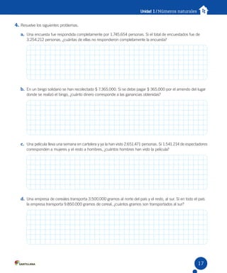 Unidad 1 / Números naturales
4. Resuelve los siguientes problemas.
a. Una encuesta fue respondida completamente por 1.745.654 personas. Si el total de encuestados fue de
3.254.212 personas, ¿cuántas de ellas no respondieron completamente la encuesta?
b. En un bingo solidario se han recolectado $ 7.365.000. Si se debe pagar $ 365.000 por el arriendo del lugar
donde se realizó el bingo, ¿cuánto dinero corresponde a las ganancias obtenidas?
c. Una película lleva una semana en cartelera y ya la han visto 2.651.471 personas. Si 1.541.214 de espectadores
corresponden a mujeres y el resto a hombres, ¿cuántos hombres han visto la película?
d. Una empresa de cereales transporta 3.500.000 gramos al norte del país y el resto, al sur. Si en todo el país
la empresa transporta 9.850.000 gramos de cereal, ¿cuántos gramos son transportados al sur?
17
 