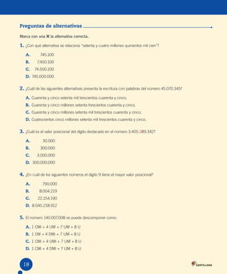 Evaluación
Preguntas de alternativas
Marca con una la alternativa correcta.
1. ¿Con qué alternativa se relaciona “setenta y cuatro millones quinientos mil cien”?
A. 745.100
B. 7.450.100
C. 74.500.100
D. 745.000.000
2. ¿Cuál de las siguientes alternativas presenta la escritura con palabras del número 45.070.345?
A. Cuarenta y cinco setenta mil trescientos cuarenta y cinco.
B. Cuarenta y cinco millones setenta trescientos cuarenta y cinco.
C. Cuarenta y cinco millones setenta mil trescientos cuarenta y cinco.
D. Cuatrocientos cinco millones setenta mil trescientos cuarenta y cinco.
3. ¿Cuál es el valor posicional del dígito destacado en el número 3.405.389.342?
A. 30.000
B. 300.000
C. 3.000.000
D. 300.000.000
4. ¿En cuál de los siguientes números el dígito 9 tiene el mayor valor posicional?
A. 790.000
B. 8.004.219
C. 22.154.190
D. 8.045.218.912
5. El número 140.007.008 se puede descomponer como:
A. 1 CMi + 4 UM + 7 UM + 8 U
B. 1 CM + 4 DMi + 7 UM + 8 U
C. 1 CMi + 4 UMi + 7 UM + 8 U
D. 1 CMi + 4 DMi + 7 UM + 8 U
18
 
