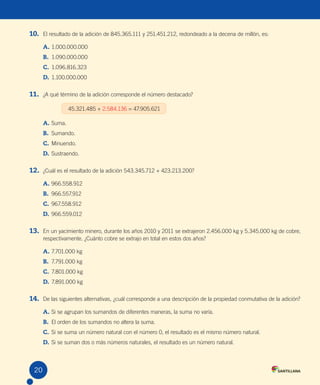 20
10. El resultado de la adición de 845.365.111 y 251.451.212, redondeado a la decena de millón, es:
A. 1.000.000.000
B. 1.090.000.000
C. 1.096.816.323
D. 1.100.000.000
11. ¿A qué término de la adición corresponde el número destacado?
45.321.485 + 2.584.136 = 47.905.621
A. Suma.
B. Sumando.
C. Minuendo.
D. Sustraendo.
12. ¿Cuál es el resultado de la adición 543.345.712 + 423.213.200?
A. 966.558.912
B. 966.557.912
C. 967.558.912
D. 966.559.012
13. En un yacimiento minero, durante los años 2010 y 2011 se extrajeron 2.456.000 kg y 5.345.000 kg de cobre,
respectivamente. ¿Cuánto cobre se extrajo en total en estos dos años?
A. 7.701.000 kg
B. 7.791.000 kg
C. 7.801.000 kg
D. 7.891.000 kg
14. De las siguientes alternativas, ¿cuál corresponde a una descripción de la propiedad conmutativa de la adición?
A. Si se agrupan los sumandos de diferentes maneras, la suma no varía.
B. El orden de los sumandos no altera la suma.
C. Si se suma un número natural con el número 0, el resultado es el mismo número natural.
D. Si se suman dos o más números naturales, el resultado es un número natural.
20
U1 Cuaderno.indd 20 27-06-12 19:23
 