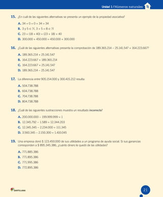 Unidad 1 / Números naturales
15. ¿En cuál de las siguientes alternativas se presenta un ejemplo de la propiedad asociativa?
A. 34 + 0 = 0 + 34 = 34
B. 3 y 5 ! N, 3 + 5 = 8 ! N
C. 23 + (18 + 40) = (23 + 18) + 40
D. 300.000 + 450.000 = 450.000 + 300.000
16. ¿Cuál de las siguientes alternativas presenta la comprobación de 189.365.214 − 25.141.547 = 164.223.667?
A. 189.365.214 + 25.141.547
B. 164.223.667 + 189.365.214
C. 164.223.667 + 25.141.547
D. 189.365.214 − 25.141.547
17. La diferencia entre 905.154.000 y 300.415.212 resulta:
A. 504.738.788
B. 604.738.788
C. 704.738.788
D. 804.738.788
18. ¿Cuál de las siguientes sustracciones muestra un resultado incorrecto?
A. 200.000.000 − 199.999.999 = 1
B. 12.345.792 − 1.589 = 12.344.203
C. 12.345.345 − 2.234.000 = 111.345
D. 3.560.345 − 2.150.300 = 1.410.045
19. Una empresa donó $ 123.450.000 de sus utilidades a un programa de ayuda social. Si sus ganancias
corresponden a $ 895.345.386, ¿cuánto dinero le quedó de las utilidades?
A. 771.885.386
B. 771.895.386
C. 771.995.386
D. 772.895.386
21
 