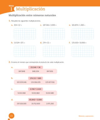 Módulo
Números y operaciones
Multiplicación entre números naturales
1. Resuelve las siguientes multiplicaciones.
2. Encierra el número que corresponde al producto de cada multiplicación.
a.
b.
c.
d.
Multiplicación
1
a. 354 • 12 = c. 187.546 • 3.000 = e. 165.874 • 1.369 =
b. 13.524 • 371 = d. 274 • 31 = f. 125.635 • 10.000 =
23.546 • 36
847.848 848.304 847.656
174.111 • 685
102.029.046 119.266.035 125.927.016
3.748 • 2.410
9.032.068 9.032.860 9.032.680
65.842 • 3.000
197.526.000 19.752.600 1.975.260
22
U2 Cuaderno.indd 22 27-06-12 19:26
 