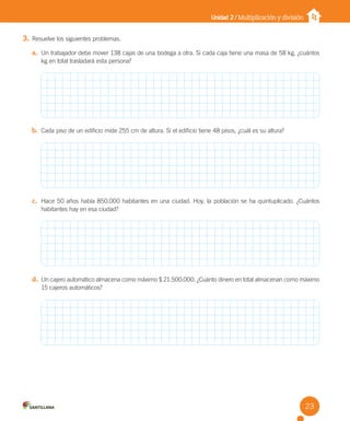 Unidad 2 / Multiplicación y división
3. Resuelve los siguientes problemas.
a. Un trabajador debe mover 138 cajas de una bodega a otra. Si cada caja tiene una masa de 58 kg, ¿cuántos
kg en total trasladará esta persona?
b. Cada piso de un edificio mide 255 cm de altura. Si el edificio tiene 48 pisos, ¿cuál es su altura?
c. Hace 50 años había 850.000 habitantes en una ciudad. Hoy, la población se ha quintuplicado. ¿Cuántos
habitantes hay en esa ciudad?
d. Un cajero automático almacena como máximo $ 21.500.000. ¿Cuánto dinero en total almacenan como máximo
15 cajeros automáticos?
23
U2 Cuaderno.indd 23 27-06-12 19:26
 
