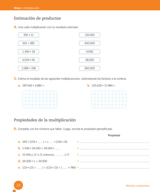 Números y operaciones
Módulo 1 / Multiplicación
Estimación de productos
4. Une cada multiplicación con su resultado estimado.
5. Estima el resultado de las siguientes multiplicaciones, redondeando los factores a la centena.
Propiedades de la multiplicación
6. Completa con los números que faltan. Luego, escribe la propiedad ejemplificada.
Propiedad
a. 345 • (234 • ) = ( • 234) • 45
b. 1.546 • 34.560 = 34.560 •
c. 15.456 y 12 ! N, entonces ! N
d. 34.500 • 1 = 34.500
e. 123 • (23 + ) = (123 • 23) + ( • 789)
395 • 11 110.000
1.390 • 18 4.000
1.089 • 108 360.000
901 • 385 400.000
4.029 • 95 28.000
a. 187.546 • 3.084 = b. 125.635 • 11.984 =
24
U2 Cuaderno.indd 24 27-06-12 19:26
 