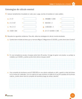 Unidad 2 / Multiplicación y división
Estrategias de cálculo mental
7. Calcula mentalmente el resultado en cada caso. Luego, escribe el resultado en cada casillero.
8. Resuelve los siguientes problemas. Para ello, utiliza las estrategias de cálculo mental estudiadas.
a. Carolina tiene el doble de dinero que su hermano Miguel. Si Miguel tiene $ 150.000, ¿cuánto dinero tiene Carolina?
b. En una competencia escolar, el equipo verde tiene 45 puntos. Si luego de ganar una prueba, su puntaje se
multiplica por 10.000, ¿cuántos puntos tiene ahora el equipo verde?
c. Una compañía de bomberos reunió $ 900.000 en una colecta realizada en abril, y gastó la mitad del dinero
en la compra de materiales. Si en la colecta de mayo reunieron el doble de lo que les quedaba de la primera
colecta, ¿cuánto dinero tiene la compañía de bomberos luego de ambas colectas?
a. 2 • 17
b. 2 • 2 • 67
c. 75 • 2 • 2
d. 3.500 • 100
e. 348.880 • 1.000
f. 600.000 : 2
g. 1.000.000 : 2
h. (2 • 2 • 14.000 ) • 100
25
U2 Cuaderno.indd 25 27-06-12 19:26
 