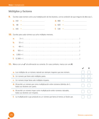 Números y operaciones
Módulo 1 / Multiplicación
Múltiplos y factores
9. Escribe cada número como una multiplicación de tres factores, con la condición de que ninguno de ellos sea 1.
10. Escribe para cada número sus ocho múltiplos menores.
a. 3 = { , , , , , , , }
b. 15 = { , , , , , , , }
c. 48 = { , , , , , , , }
d. 915 = { , , , , , , , }
e. 1.065 = { , , , , , , , }
f. 12.365 = { , , , , , , , }
11. Marca con un si la afirmación es correcta. En caso contrario, marca con una .
a. Los múltiplos de un número natural son siempre mayores que ese número.
b. Un número par tiene solo múltiplos pares.
c. Un número impar tiene solo múltiplos impares.
d. Al escribir un número par como multiplicación entre números distintos de 1,
todos sus factores son pares.
e. Al escribir un número impar como multiplicación entre números naturales,
todos sus factores son impares.
f. La multiplicación cuyo producto es un número par tiene al menos un factor par.
a. 150
b. 48
c. 140
d. 480
e. 420
f. 130
26
U2 Cuaderno.indd 26 27-06-12 19:26
 