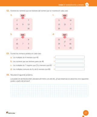 Unidad 2 / Multiplicación y división
12. Encierra los números que son factores del número que se muestra en cada caso.
13. Escribe los números pedidos en cada caso.
a. Los múltiplos de 4 menores que 40.
b. Los números que son factores pares de 48.
c. Los múltiplos de 7 mayores que 23 y menores que 60.
d. Los múltiplos comunes de 4 y de 6 menores que 80.
14. Resuelve el siguiente problema.
Los postes de alumbrado están ubicados a 8 metros uno del otro. ¿A qué distancias se ubican los cinco siguientes
postes a partir del primero?
a. c.
b. d.
630
2
4
35
7
13
9
26
945
2
35
4
9
3
7
6
450
5
13
25
14
7
15
10
567
21
24
9
27
81
17
5
23
27
U2 Cuaderno.indd 27 27-06-12 19:26
 