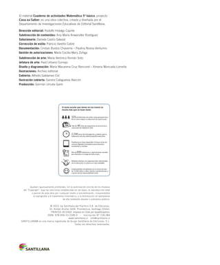 El material Cuaderno de actividades Matemática 5º básico, proyecto
Casa del Saber, es una obra colectiva, creada y diseñada por el
Departamento de Investigaciones Educativas de Editorial Santillana.
Dirección editorial: Rodolfo Hidalgo Caprile
Subdirección de contenidos: Ana María Anwandter Rodríguez
Solucionario: Daniela Castro Salazar
Corrección de estilo: Patricio Varetto Cabré
Documentación: Cristian Bustos Chavarría – Paulina Novoa Venturino
Gestión de autorizaciones: María Cecilia Mery Zúñiga
Subdirección de arte: María Verónica Román Soto
Jefatura de arte: Raúl Urbano Cornejo
Diseño y diagramación: María Macarena Cruz Rencoret – Ximena Moncada Lomeña
Ilustraciones: Archivo editorial
Cubierta: Alfredo Galdames Cid
Ilustración cubierta: Sandra Caloguerea Alarcón
Producción: Germán Urrutia Garín
Quedan rigurosamente prohibidas, sin la autorización escrita de los titulares
del “Copyright”, bajo las sanciones establecidas en las leyes, la reproducción total
o parcial de esta obra por cualquier medio o procedimiento, comprendidos
la reprografía y el tratamiento informático, y la distribución en ejemplares
de ella mediante alquiler o préstamo público.
© 2013, by Santillana del Pacífico S.A. de Ediciones.
Dr. Aníbal Ariztía 1444, Providencia, Santiago (Chile).
PRINTED IN CHILE. Impreso en Chile por Quad/Graphics
ISBN: 978-956-15-2149-0 – Inscripción N° 218.284
www.santillana.cl info@santillana.cl
SANTILLANA® es una marca registrada de Grupo Santillana de Ediciones, S.L.
Todos los derechos reservados.
El texto escolar que tienes en tus manos es
mucho más que un buen texto:
Plataforma en línea disponible 24 horas al día con
recursos digitales innovadores para docentes,
estudiantes y familias.
2.240 horas de investigación y análisis para la
elaboración de esta sólida propuesta educativa.
Más de 40 años de experiencia al servicio de la
educación de calidad en Chile.
320 profesionales de primer nivel pensando día a
día en cómo mejorar la educación de nuestro país.
Múltiples alianzas con organizaciones relacionadas
con la educación, la cultura y la vida saludable.
Más de 600 seminarios y capacitaciones anuales
para docentes a lo largo de todo el país.
Comprometidos socialmente con el futuro de más
de 25.000 niños y niñas chilenos, pertenecientes a
nuestra red de responsabilidad social.
INDICE MAT5º-CUAD_china.indd 2 24-08-12 12:16
 