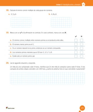 Unidad 2 / Multiplicación y división
18. Calcula el mínimo común múltiplo de cada grupo de números.
19. Marca con un si la afirmación es correcta. En caso contrario, marca con una .
a. El mínimo común múltiplo entre números primos es el producto entre ellos.
b. El número menor primo es el 1.
c. Si un número natural no es primo, entonces es un número compuesto.
d. Los números primos menores que el 10 son 2, 3, 5, 7 y 9.
e. Existe solo un número primo par.
20. Lee la siguiente situación y responde.
Un reloj da una campanada cada 4 horas, mientras que en otro reloj la campana suena cada 5 horas. Si las
campana de ambos relojes coinciden a la 1:00 hora, ¿cuál es la próxima hora en que coincidirán nuevamente?
a. 3, 5 y 6 b. 4, 8 y 6
29
U2 Cuaderno.indd 29 27-06-12 19:27
 