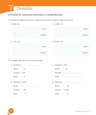 Números y operaciones
División
Módulo
2
División de números naturales y comprobación
1. Resuelve las siguientes divisiones y luego encierra exacta o inexacta, según corresponda.
2. Completa cada caso con el número que falta.
a. 826 : 8 = c. 1.440 : 32 =
b. 372 : 12 = d. 4.004 : 25 =
Exacta
Exacta
Exacta
Exacta
Inexacta
Inexacta
Inexacta
Inexacta
a. Dividendo
Divisor 12
Cociente 234
Resto 3
b. Dividendo 5.778
Divisor
Cociente 231
Resto 3
c. Dividendo 3.711
Divisor 15
Cociente
Resto
d. Dividendo
Divisor 14
Cociente 13.285
Resto 13
30
U2 Cuaderno.indd 30 27-06-12 19:27
 