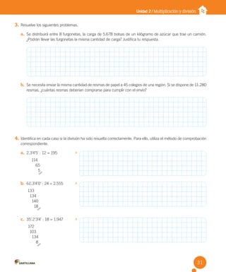 Unidad 2 / Multiplicación y división
3. Resuelve los siguientes problemas.
a. Se distribuirá entre 8 furgonetas, la carga de 5.678 bolsas de un kilógramo de azúcar que trae un camión.
¿Podrán llevar las furgonetas la misma cantidad de carga? Justifica tu respuesta.
b. Se necesita enviar la misma cantidad de resmas de papel a 45 colegios de una región. Si se dispone de 11.280
resmas, ¿cuántas resmas deberían comprarse para cumplir con el envío?
4. Identifica en cada caso si la división ha sido resuelta correctamente. Para ello, utiliza el método de comprobación
correspondiente.
a. 2.3’4’5’ : 12 = 195
114
65
5
b. 61’.3’4’0’ : 24 = 2.555
133
134
140
18
c. 35’.2’3’4’ : 18 = 1.947
172
103
134
8
31
U2 Cuaderno.indd 31 27-06-12 19:27
 