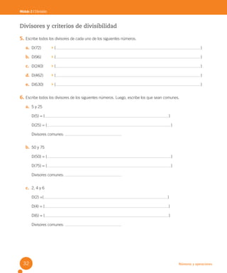 Números y operaciones
Divisores y criterios de divisibilidad
5. Escribe todos los divisores de cada uno de los siguientes números.
a. D(72) { }
b. D(96) { }
c. D(240) { }
d. D(462) { }
e. D(630) { }
6. Escribe todos los divisores de los siguientes números. Luego, escribe los que sean comunes.
a. 5 y 25
D(5) = { }
D(25) = { }
Divisores comunes:
b. 50 y 75
D(50) = { }
D(75) = { }
Divisores comunes:
c. 2, 4 y 6
D(2) ={ }
D(4) = { }
D(6) = { }
Divisores comunes:
Módulo 2 / División
32
U2 Cuaderno.indd 32 27-06-12 19:27
 