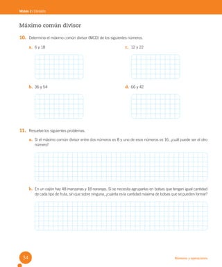Números y operaciones
Máximo común divisor
10. Determina el máximo común divisor (MCD) de los siguientes números.
11. Resuelve los siguientes problemas.
a. Si el máximo común divisor entre dos números es 8 y uno de esos números es 16, ¿cuál puede ser el otro
número?
b. En un cajón hay 48 manzanas y 18 naranjas. Si se necesita agruparlas en bolsas que tengan igual cantidad
de cada tipo de fruta, sin que sobre ninguna, ¿cuánta es la cantidad máxima de bolsas que se pueden formar?
Módulo 2 / División
a. 6 y 18 c. 12 y 22
b. 36 y 54 d. 66 y 42
34
U2 Cuaderno.indd 34 27-06-12 19:27
 