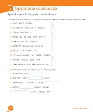 Números y operaciones
Ejercicios combinados y uso de calculadora
1. Comprueba con la calculadora cada resultado y marca con un si es correcto. Si no lo es, marca con una .
a. 3.400 + 4 • 256 = 871.424
b. 261.564 • 234 – 30.516 : 12 + 10 = 61.203.423
c. 560 : 4 – 2.100 : 70 = 110
d. 23.400 • 126 – 34 + (150 + 3.670) = 2.944.546
e. 54 • 236 + 13.200 • 23 = 569.712
f. 45.005.456 – 456 + 234.330 = 45.240.242
g. 3 • 125 – 15 • 3 + 45 • 17 = 1.095
h. (253.000 + 3.000.346) : 2 + 3 • 56.400 = 1.739.473
i. 345 • 15 – 1.800 : 90 + 1.235 = 6.973
j. 23 • (23.456 + 342.678) + 8 • (43 – 8) = 8.421.362
2. Completa con el número que falta para que se cumpla la igualdad.
a. 47.700 : 100 = 350 +
b. 236 • 567 – 45.670 = – 45.890
c. 2 • (34.675.600 – 31.456.345) = 3.219.255 +
d. 14.000 : = 125.000 – 124.440
e. ( • 12.560) : 2 = 119.000 + 320
Operatoria combinada
3
Módulo
36
U2 Cuaderno.indd 36 27-06-12 19:27
 