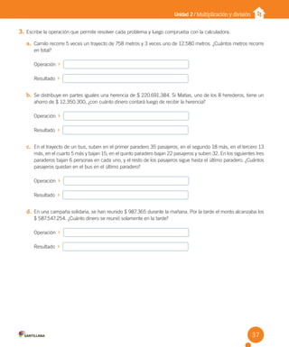 Unidad 2 / Multiplicación y división
3. Escribe la operación que permite resolver cada problema y luego comprueba con la calculadora.
a. Camilo recorre 5 veces un trayecto de 758 metros y 3 veces uno de 12.580 metros. ¿Cuántos metros recorre
en total?
Operación
Resultado
b. Se distribuye en partes iguales una herencia de $ 220.691.384. Si Matías, uno de los 8 herederos, tiene un
ahorro de $ 12.350.300, ¿con cuánto dinero contará luego de recibir la herencia?
Operación
Resultado
c. En el trayecto de un bus, suben en el primer paradero 35 pasajeros, en el segundo 18 más, en el tercero 13
más, en el cuarto 5 más y bajan 15; en el quinto paradero bajan 22 pasajeros y suben 32. En los siguientes tres
paraderos bajan 6 personas en cada uno, y el resto de los pasajeros sigue hasta el último paradero. ¿Cuántos
pasajeros quedan en el bus en el último paradero?
Operación
Resultado
d. En una campaña solidaria, se han reunido $ 987.365 durante la mañana. Por la tarde el monto alcanzaba los
$ 587.547.254. ¿Cuánto dinero se reunió solamente en la tarde?
Operación
Resultado
37
U2 Cuaderno.indd 37 27-06-12 19:27
 