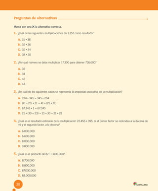 Evaluación
Preguntas de alternativas
Marca con una la alternativa correcta.
1. ¿Cuál de las siguientes multiplicaciones da 1.152 como resultado?
A. 31 • 36
B. 32 • 36
C. 32 • 34
D. 38 • 30
2. ¿Por qué número se debe multiplicar 17.300 para obtener 726.600?
A. 32
B. 34
C. 42
D. 43
3. ¿En cuál de los siguientes casos se representa la propiedad asociativa de la multiplicación?
A. 234 • 345 = 345 • 234
B. (41 • 25) • 31 = 41 • (25 • 31)
C. 67.345 • 1 = 67.345
D. 21 • (30 + 23) = 21 • 30 + 21 • 23
4. ¿Cuál es el resultado estimado de la multiplicación 22.456 • 395, si el primer factor se redondea a la decena de
mil y el segundo factor, a la decena?
A. 6.000.000
B. 6.600.000
C. 8.000.000
D. 9.000.000
5. ¿Cuál es el producto de 87 • 1.000.000?
A. 8.700.000
B. 8.800.000
C. 87.000.000
D. 88.000.000
38
U2 Cuaderno.indd 38 27-06-12 19:27
 