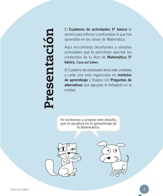 Presentación
El Cuaderno de actividades 5º básico te
servirá para reforzar y profundizar lo que has
aprendido en las clases de Matemática.
Aquí encontrarás desafiantes y variadas
actividades que te permitirán ejercitar los
contenidos de tu libro de Matemática 5º
básico, Casa del Saber.
El Cuaderno de actividades tiene siete unidades
y cada una está organizada en módulos
de aprendizaje y finaliza con Preguntas de
alternativas que agrupan lo trabajado en la
unidad.
Casa del Saber 3
Te invitamos a aceptar este desafío,
que te ayudará en el aprendizaje de
la Matemática.
 