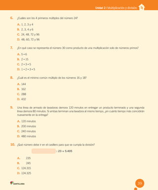 Unidad 2 / Multiplicación y división
6. ¿Cuáles son los 4 primeros múltiplos del número 24?
A. 1, 2, 3 y 4
B. 2, 3, 4 y 6
C. 24, 48, 72 y 96
D. 48, 60, 72 y 96
7. ¿En qué caso se representa el número 30 como producto de una multiplicación solo de números primos?
A. 5 • 6
B. 2 • 15
C. 2 • 3 • 5
D. 1 • 2 • 3 • 5
8. ¿Cuál es el mínimo común múltiplo de los números 16 y 18?
A. 144
B. 162
C. 288
D. 432
9. Una línea de armado de lavadoras demora 120 minutos en entregar un producto terminado y una segunda
línea demora 80 minutos. Si ambas terminan una lavadora al mismo tiempo, ¿en cuánto tiempo más coincidirán
nuevamente en la entrega?
A. 120 minutos
B. 200 minutos
C. 240 minutos
D. 480 minutos
10. ¿Qué número debe ir en el casillero para que se cumpla la división?
: 23 = 5.405
A. 235
B. 245
C. 124.315
D. 124.325
39
U2 Cuaderno.indd 39 27-06-12 19:27
 
