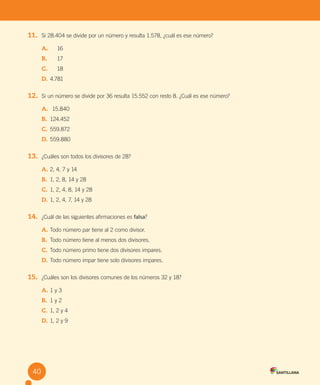 40
11. Si 28.404 se divide por un número y resulta 1.578, ¿cuál es ese número?
A. 16
B. 17
C. 18
D. 4.781
12. Si un número se divide por 36 resulta 15.552 con resto 8. ¿Cuál es ese número?
A. 15.840
B. 124.452
C. 559.872
D. 559.880
13. ¿Cuáles son todos los divisores de 28?
A. 2, 4, 7 y 14
B. 1, 2, 8, 14 y 28
C. 1, 2, 4, 8, 14 y 28
D. 1, 2, 4, 7, 14 y 28
14. ¿Cuál de las siguientes afirmaciones es falsa?
A. Todo número par tiene al 2 como divisor.
B. Todo número tiene al menos dos divisores.
C. Todo número primo tiene dos divisores impares.
D. Todo número impar tiene solo divisores impares.
15. ¿Cuáles son los divisores comunes de los números 32 y 18?
A. 1 y 3
B. 1 y 2
C. 1, 2 y 4
D. 1, 2 y 9
40
U2 Cuaderno.indd 40 27-06-12 19:27
 