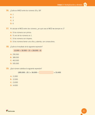 Unidad 2 / Multiplicación y división
16. ¿Cuál es el MCD entre los números 30 y 18?
A. 1
B. 2
C. 3
D. 6
17. Al calcular el MCD entre dos números, ¿en qué caso el MCD no siempre es 1?
A. Si los números son primos.
B. Si uno de los números es 1.
C. Si los números son impares.
D. Si los números tienen una cifra y, además, son consecutivos.
18. ¿Cuál es el resultado de la siguiente expresión?
12.000 + 18.500 • 15 + (36.000 : 6)
A. 295.500
B. 389.500
C. 463.500
D. 505.500
19. ¿Qué número satisface la siguiente expresión?
(285.000 : 25 ) + 36.000 – = 33.400
A. 11.000
B. 12.000
C. 13.000
D. 14.000
41
U2 Cuaderno.indd 41 27-06-12 19:27
 