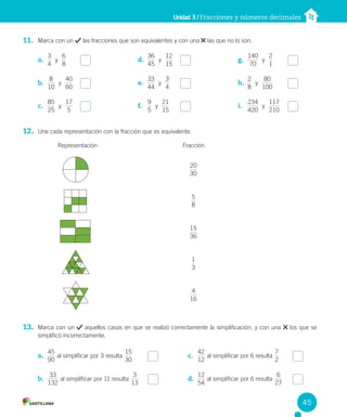 Unidad 3 / Fracciones y números decimales
11. Marca con un las fracciones que son equivalentes y con una las que no lo son.
12. Une cada representación con la fracción que es equivalente.
Representación Fracción
13. Marca con un aquellos casos en que se realizó correctamente la simplificación; y con una los que se
simplificó incorrectamente.
a.
4
3
y
6
8
b.
10
8
y
60
40
c.
25
85
y
5
17
d.
45
36
y
15
12
e.
44
33
y
4
3
f.
5
9
y
15
21
g.
70
140
y
1
2
h.
8
2
y
100
80
i.
420
234
y
210
117
a.
90
45
al simplificar por 3 resulta
0
3
15
b.
132
33
al simplificar por 11 resulta
13
3
c.
4
12
2
al simplificar por 6 resulta
7
2
d.
54
12
al simplificar por 6 resulta
27
6
30
20
8
5
3
15
6
3
1
16
4
45
 