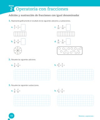 Números y operaciones
Adición y sustracción de fracciones con igual denominador
1. Representa gráficamente el resultado de las siguientes adiciones y sustracciones.
2. Resuelve las siguientes adiciones.
3. Resuelve las siguientes sustracciones.
Operatoria con fracciones
Módulo
2
a.
7
3
+
7
1
=
b.
8
2
+
8
2
=
c.
10
4
–
10
3
=
d.
15
8
–
15
3
=
a.
3
8
+
8
2
= b. 2
3
5
+
5
2
=
a.
3
8
–
8
2
= b. 2
6
1
–
2
6
=
48
 