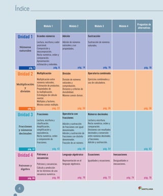 Índice
4
Módulo 1 Módulo 2 Módulo 3 Módulo 4
Preguntas de
alternativas
Unidad 1
Números
naturales
Grandes números
Lectura, escritura y valor
posicional.
Composición y
descomposición.
Recta numérica, orden y
comparación.
Aproximación:
estimación y redondeo.
pág. 6
Adición
Adición de números
naturales y sus
propiedades.
pág. 14
Sustracción
Sustracción de números
naturales.
pág. 16 pág. 18
Unidad 2
Multiplicación
y
división
Multiplicación
Multiplicación entre
números naturales.
Estimación de productos.
Propiedades de
la multiplicación.
Estrategias de cálculo
mental.
Múltiplos y factores.
Mínimo común múltiplo.
pág. 22
División
División de números
naturales y
comprobación.
Divisores y criterios de
divisibilidad.
Máximo común divisor.
pág. 30
Operatoria combinada
Ejercicios combinados y
uso de calculadora.
pág. 36 pág. 38
Unidad 3
Fracciones
y números
decimales
Fracciones
Lectura, escritura y
clasificación.
Amplificación,
simplificación y
equivalencia.
Recta numérica, orden
y comparación de
fracciones.
pág. 42
Operatoria con
fracciones
Adición y sustracción
de fracciones con igual
denominador.
Adición y sustracción de
fracciones con distinto
denominador.
Fracción de un número.
pág. 48
Números decimales
Lectura y escritura.
Recta numérica, orden y
comparación.
Divisiones con resultados
decimales y conversión
entre números decimales
y fracciones.
Adición y sustracción.
pág. 54 pág. 62
Unidad 4
Patrones y
álgebra
Patrones y
secuencias
Patrones y secuencias.
Cálculo y predicción
de los términos de una
secuencia numérica.
pág. 66
Lenguaje algebraico
Representación en el
lenguaje algebraico.
pág. 70
Ecuaciones
Igualdades y ecuaciones.
pág. 72
Inecuaciones
Desigualdades e
inecuaciones.
pág. 74 pág. 76
pág. 6
pág. 22
pág. 42
pág. 66
INDICE MAT5º-CUAD.indd 4 27-06-12 19:21
 