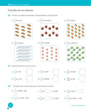 Números y operaciones
Fracción de un número
10. Encierra la cantidad de elementos correspondientes a cada situación.
11. Calcula la fracción de cada número.
12. Completa cada recuadro para que el enunciado sea correcto.
Módulo 2 / Operatoria con fracciones
a.
3
1
de autos
b.
10
3
de lápices
c.
5
3
de manzanas
d.
4
3
de estrellas
e.
5
2
de pelotas
f.
2
6
de cuadernos
a.
2
1
de 750
b.
9
6
de 1.251
c.
7
5
de 3.500
d.
6
1
de 48.000
e.
10
8
de 9.300
f.
100
311
de 100
a.
1
de 800 = 160
b.
12
de 1.200 = 500
c.
7
2
de = 4.000
d.
5
8
de = 22.500
e.
10
3
de 100 =
f. de 3.000 = 1.500
52
 